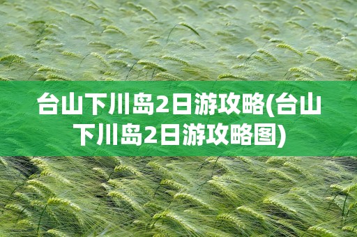 台山下川岛2日游攻略(台山下川岛2日游攻略图)