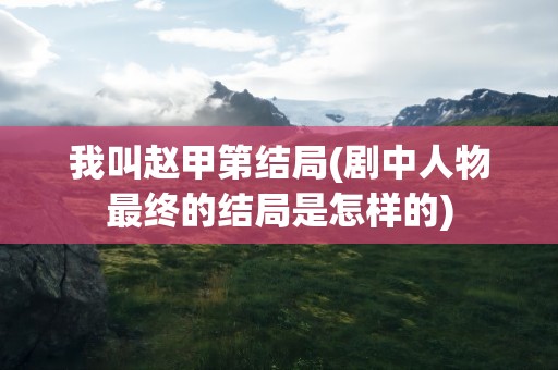 我叫赵甲第结局(剧中人物最终的结局是怎样的)