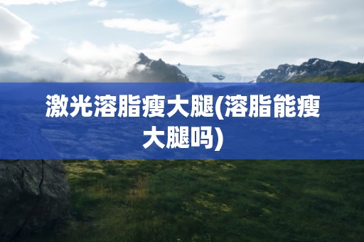 激光溶脂瘦大腿(溶脂能瘦大腿吗)