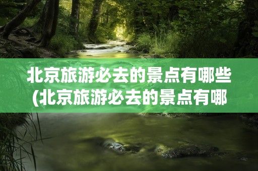 北京旅游必去的景点有哪些(北京旅游必去的景点有哪些地方)