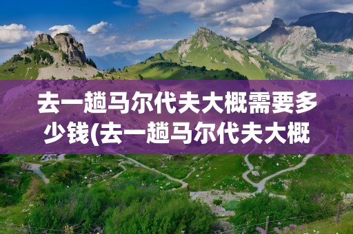 去一趟马尔代夫大概需要多少钱(去一趟马尔代夫大概需要多少钱费用)