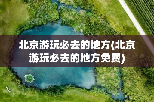 北京游玩必去的地方(北京游玩必去的地方免费)
