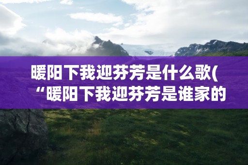 暖阳下我迎芬芳是什么歌(“暖阳下我迎芬芳是谁家的姑娘”是什么歌)