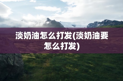 淡奶油怎么打发(淡奶油要怎么打发)