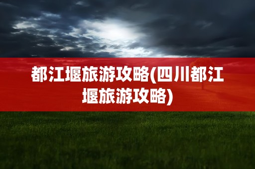 都江堰旅游攻略(四川都江堰旅游攻略)