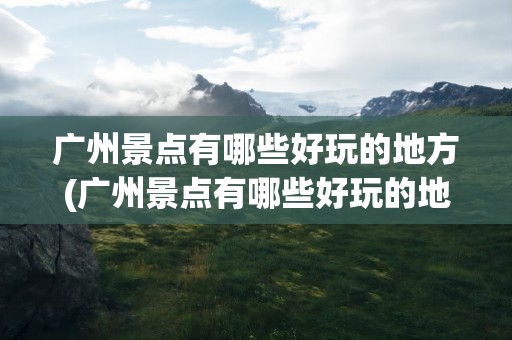 广州景点有哪些好玩的地方(广州景点有哪些好玩的地方推荐)