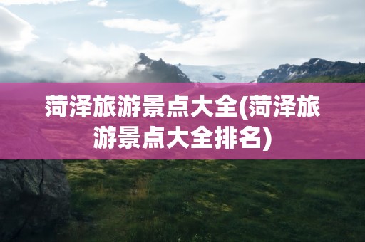 菏泽旅游景点大全(菏泽旅游景点大全排名)