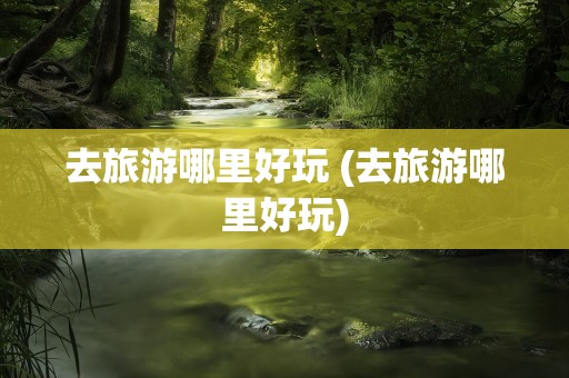 去旅游哪里好玩 (去旅游哪里好玩)