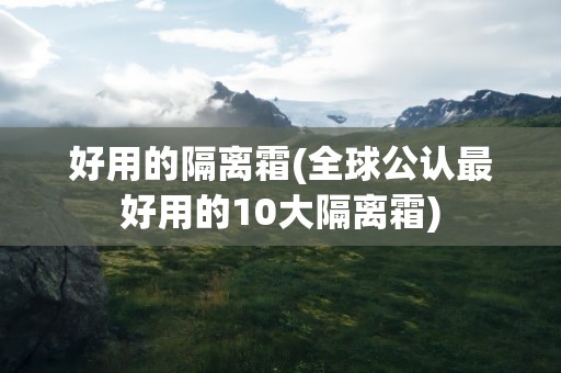 好用的隔离霜(全球公认最好用的10大隔离霜)