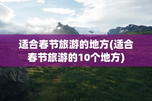 适合春节旅游的地方(适合春节旅游的10个地方)