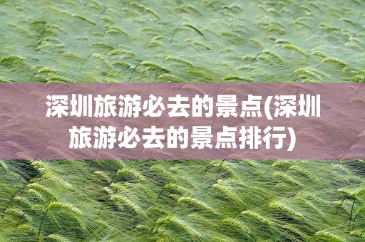 深圳旅游必去的景点(深圳旅游必去的景点排行)