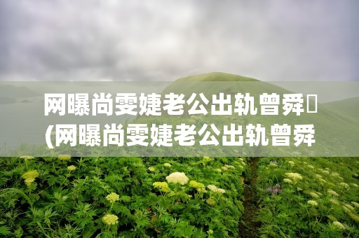 网曝尚雯婕老公出轨曾舜晞(网曝尚雯婕老公出轨曾舜晞(尚雯婕老公出柜曾舜晞))