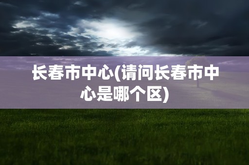 长春市中心(请问长春市中心是哪个区)