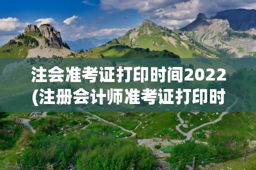 注会准考证打印时间2022(注册会计师准考证打印时间2022)