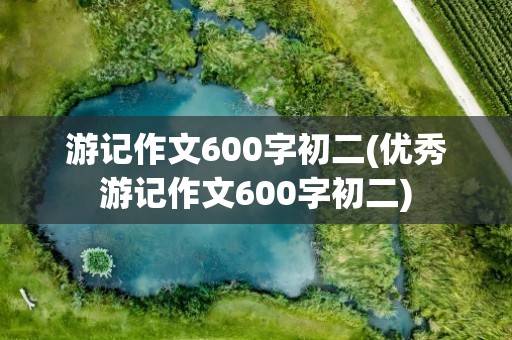游记作文600字初二(优秀游记作文600字初二)