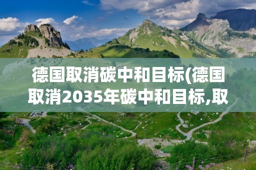 德国取消碳中和目标(德国取消2035年碳中和目标,取消的原因是什么)