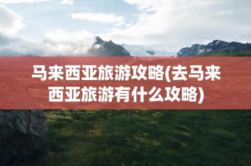 马来西亚旅游攻略(去马来西亚旅游有什么攻略)