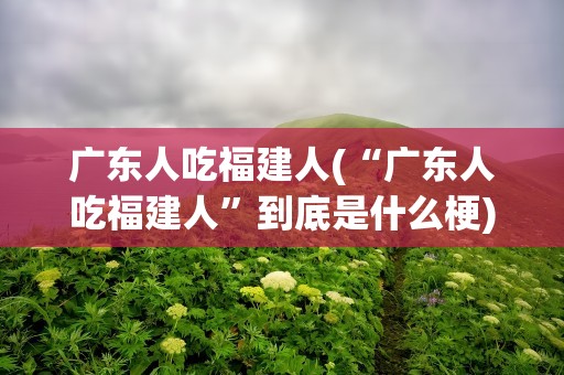 广东人吃福建人(“广东人吃福建人”到底是什么梗)