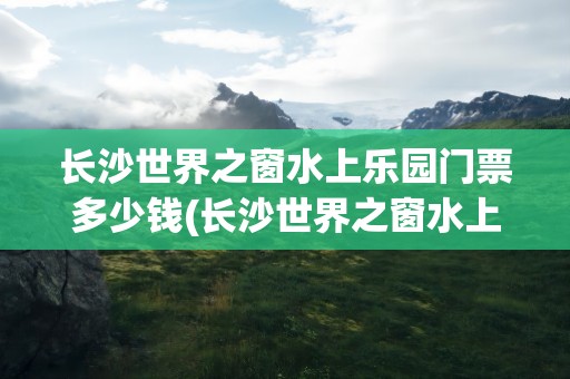 长沙世界之窗水上乐园门票多少钱(长沙世界之窗水上乐园门票多少钱啊)