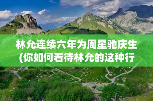 林允连续六年为周星驰庆生(你如何看待林允的这种行为)