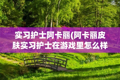 实习护士阿卡丽(阿卡丽皮肤实习护士在游戏里怎么样)