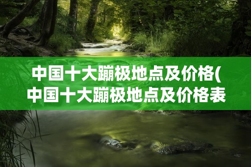 中国十大蹦极地点及价格(中国十大蹦极地点及价格表)