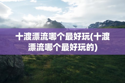 十渡漂流哪个最好玩(十渡漂流哪个最好玩的)