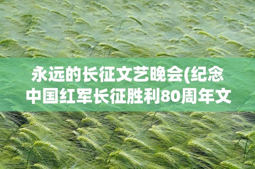 永远的长征文艺晚会(纪念中国红军长征胜利80周年文艺都有哪些歌曲)