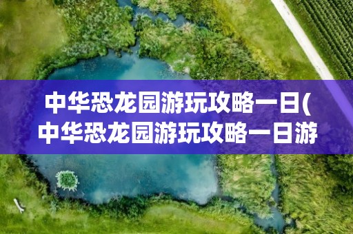 中华恐龙园游玩攻略一日(中华恐龙园游玩攻略一日游)