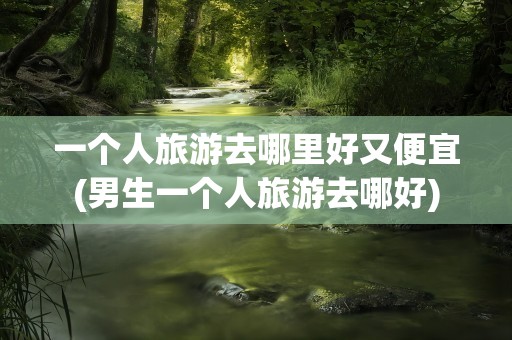 一个人旅游去哪里好又便宜(男生一个人旅游去哪好)