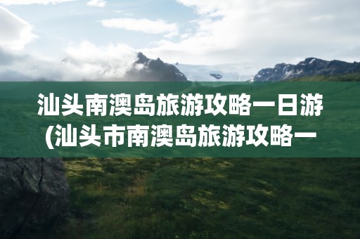 汕头南澳岛旅游攻略一日游(汕头市南澳岛旅游攻略一日游)