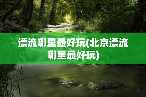 漂流哪里最好玩(北京漂流哪里最好玩)