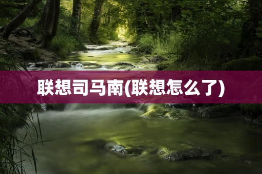 联想司马南(联想怎么了)
