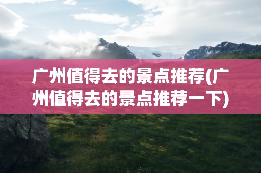广州值得去的景点推荐(广州值得去的景点推荐一下)