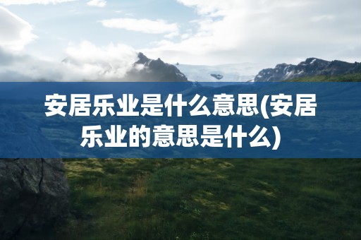 安居乐业是什么意思(安居乐业的意思是什么)