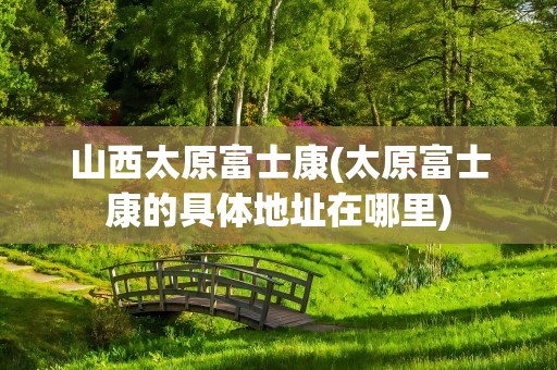 山西太原富士康(太原富士康的具体地址在哪里)