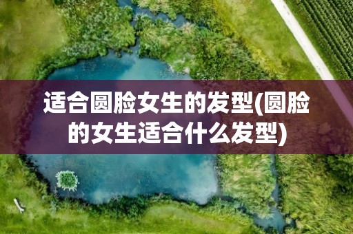 适合圆脸女生的发型(圆脸的女生适合什么发型)