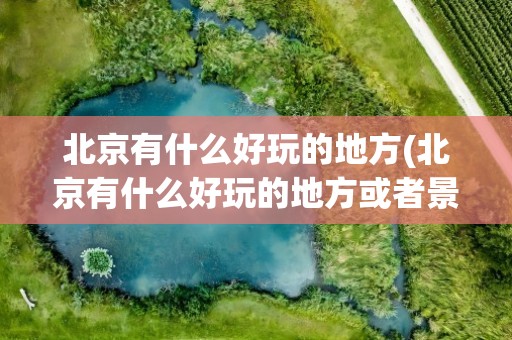 北京有什么好玩的地方(北京有什么好玩的地方或者景点)