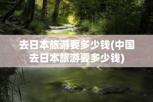 去日本旅游要多少钱(中国去日本旅游要多少钱)