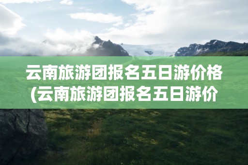 云南旅游团报名五日游价格(云南旅游团报名五日游价格表)