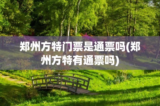 郑州方特门票是通票吗(郑州方特有通票吗)