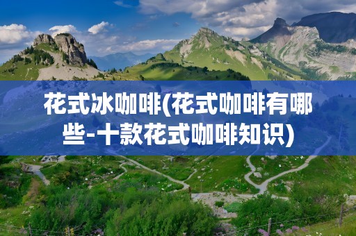 花式冰咖啡(花式咖啡有哪些-十款花式咖啡知识)
