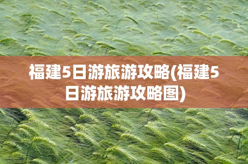 福建5日游旅游攻略(福建5日游旅游攻略图)