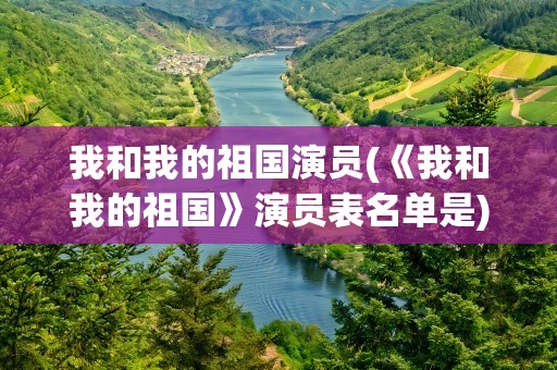 我和我的祖国演员(《我和我的祖国》演员表名单是)