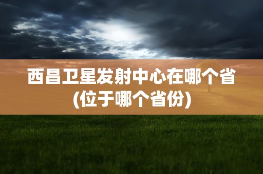 西昌卫星发射中心在哪个省(位于哪个省份)