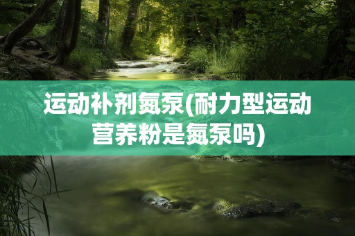 运动补剂氮泵(耐力型运动营养粉是氮泵吗)