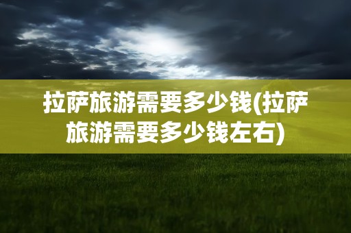 拉萨旅游需要多少钱(拉萨旅游需要多少钱左右)