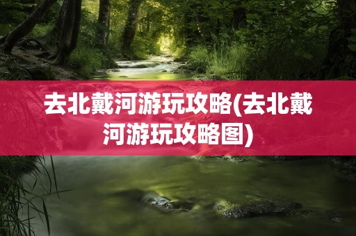 去北戴河游玩攻略(去北戴河游玩攻略图)