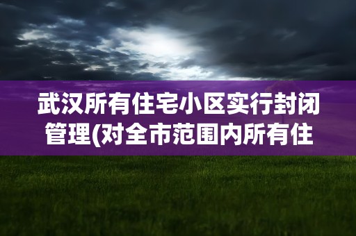 武汉所有住宅小区实行封闭管理(对全市范围内所有住宅小区实行封闭管理)