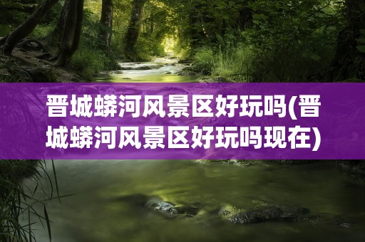 晋城蟒河风景区好玩吗(晋城蟒河风景区好玩吗现在)